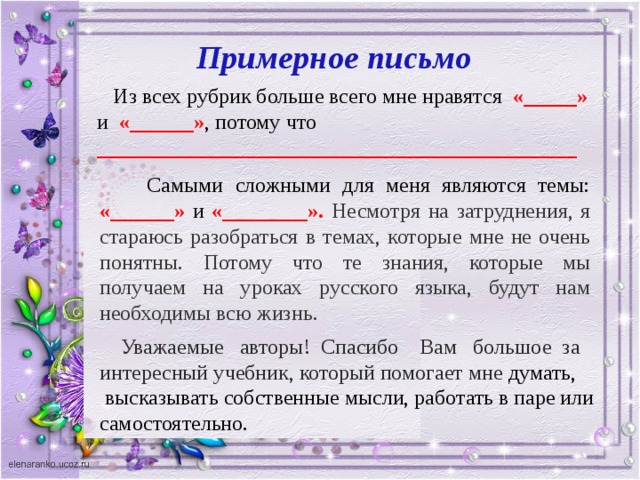 Примерное письмо  Из всех рубрик больше всего мне нравятся «_____» и «______» , потому что _____________________________________________  Самыми сложными для меня являются темы: «______» и «________». Несмотря на затруднения, я стараюсь разобраться в темах, которые мне не очень понятны. Потому что те знания, которые мы получаем на уроках русского языка, будут нам необходимы всю жизнь.  Уважаемые авторы! Спасибо Вам большое за интересный учебник, который помогает мне думат ь,  высказывать собственные мысли, работать в паре или самостоятельно.