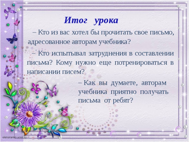 Итог урока – Кто из вас хотел бы прочитать свое письмо, адресованное авторам учебника? – Кто испытывал затруднения в составлении письма? Кому нужно еще потренироваться в написании писем? – Как вы думаете, авторам учебника приятно получать письма от ребят?