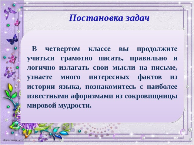 Постановка задач В четвертом классе вы продолжите учиться грамотно писать, правильно и логично излагать свои мысли на письме, узнаете много интересных фактов из истории языка, познакомитесь с наиболее известными афоризмами из сокровищницы мировой мудрости.