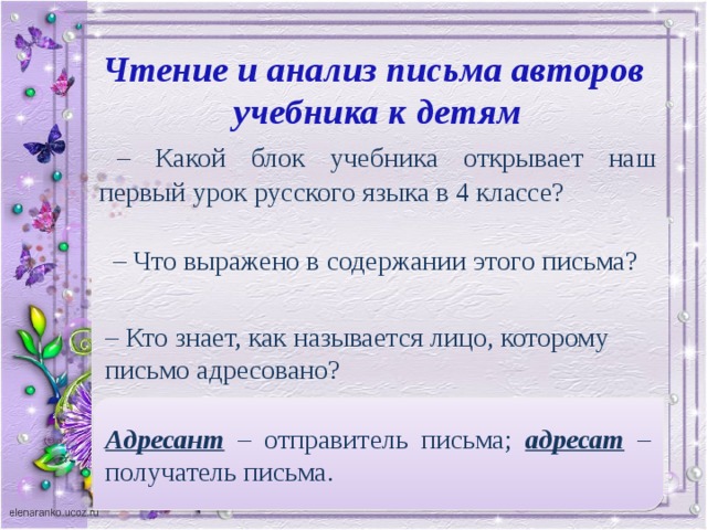 Чтение и анализ письма авторов учебника к детям – Какой блок учебника открывает наш первый урок русского языка в 4 классе? – Что выражено в содержании этого письма? – Кто знает, как называется лицо, которому письмо адресовано? Адресант – отправитель письма; адресат – получатель письма. –  А лицо, которое адресует свое письмо кому-нибудь?