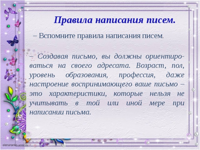 Правила написания писем. – Вспомните правила написания писем . – Создавая письмо, вы должны ориентиро-ваться на своего адресата. Возраст, пол, уровень образования, профессия, даже настроение воспринимающего ваше письмо – это характеристики, которые нельзя не учитывать в той или иной мере при написании письма.