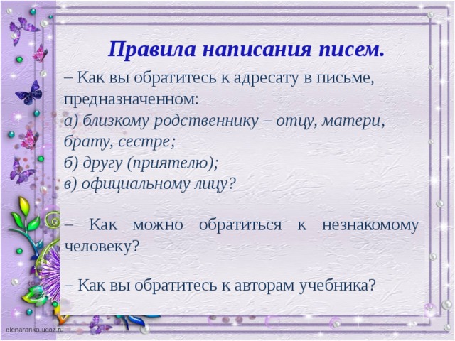 Правила написания писем. – Как вы обратитесь к адресату в письме, предназначенном: а) близкому родственнику – отцу, матери, брату, сестре; б) другу (приятелю); в) официальному лицу? – Как можно обратиться к незнакомому человеку? – Как вы обратитесь к авторам учебника?