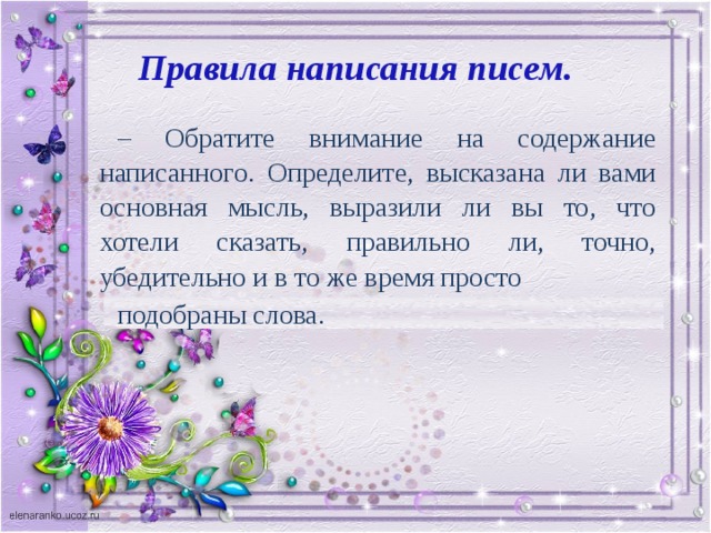 Правила написания писем. – Обратите внимание на содержание написанного. Определите, высказана ли вами основная мысль, выразили ли вы то, что хотели сказать, правильно ли, точно, убедительно и в то же время просто подобраны слова.