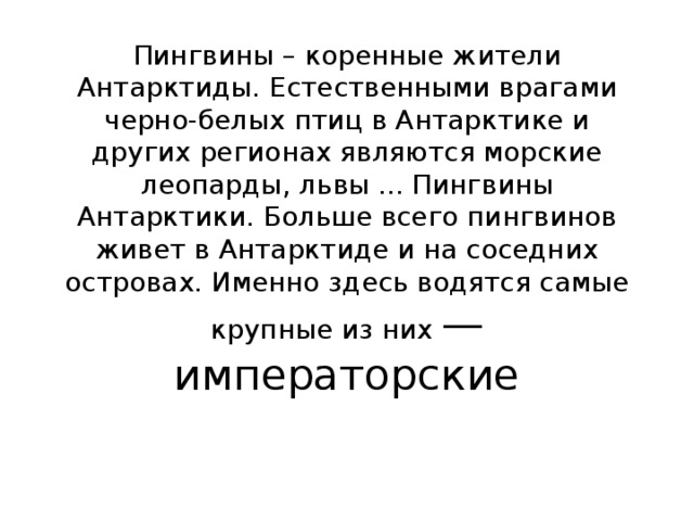 Пингвины – коренные жители Антарктиды. Естественными врагами черно-белых птиц в Антарктике и других регионах являются морские леопарды, львы ... Пингвины Антарктики. Больше всего пингвинов живет в Антарктиде и на соседних островах. Именно здесь водятся самые крупные из них — императорские