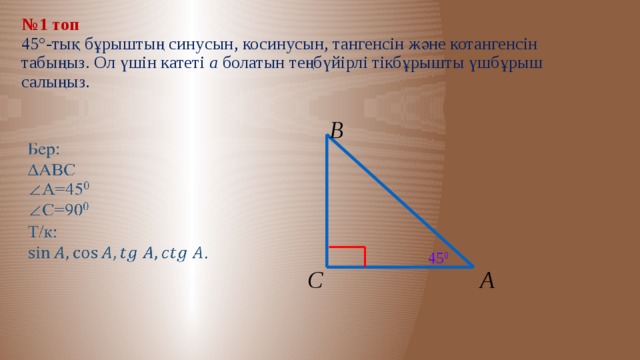 № 1 топ  45°-тық бұрыштың синусын, косинусын, тангенсін және котангенсін табыңыз. Ол үшін катеті а болатын теңбүйірлі тікбұрышты үшбұрыш салыңыз. В   45 0 А С