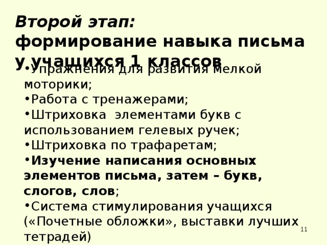 Второй этап: формирование навыка письма у учащихся 1 классов Упражнения для развития мелкой моторики; Работа с тренажерами; Штриховка элементами букв с использованием гелевых ручек; Штриховка по трафаретам; Изучение написания основных элементов письма, затем – букв, слогов, слов ; Система стимулирования учащихся Упражнения для развития мелкой моторики; Работа с тренажерами; Штриховка элементами букв с использованием гелевых ручек; Штриховка по трафаретам; Изучение написания основных элементов письма, затем – букв, слогов, слов ; Система стимулирования учащихся («Почетные обложки», выставки лучших тетрадей) («Почетные обложки», выставки лучших тетрадей)