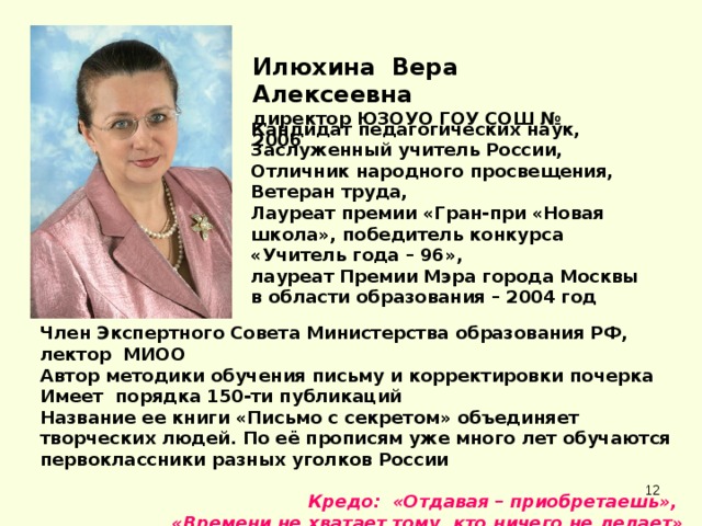 Илюхина Вера Алексеевна директор ЮЗОУО ГОУ СОШ № 2006 Кандидат педагогических наук, Заслуженный учитель России,  Отличник народного просвещения, Ветеран труда,  Лауреат премии «Гран-при «Новая школа», победитель конкурса «Учитель года – 96»,  лауреат Премии Мэра города Москвы в области образования – 2004 год Член Экспертного Совета Министерства образования РФ, лектор МИОО Автор методики обучения письму и корректировки почерка Имеет порядка 150-ти публикаций  Название ее книги «Письмо с секретом» объединяет творческих людей. По её прописям уже много лет обучаются первоклассники разных уголков России  Кредо: «Отдавая – приобретаешь», «Времени не хватает тому, кто ничего не делает»