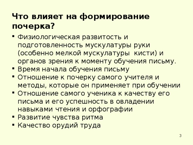 Что влияет на формирование почерка? Физиологическая развитость и подготовленность мускулатуры руки (особенно мелкой мускулатуры кисти) и органов зрения к моменту обучения письму. Время начала обучения письму Отношение к почерку самого учителя и методы, которые он применяет при обучении Отношение самого ученика к качеству его письма и его успешность в овладении навыками чтения и орфографии Развитие чувства ритма Качество орудий труда