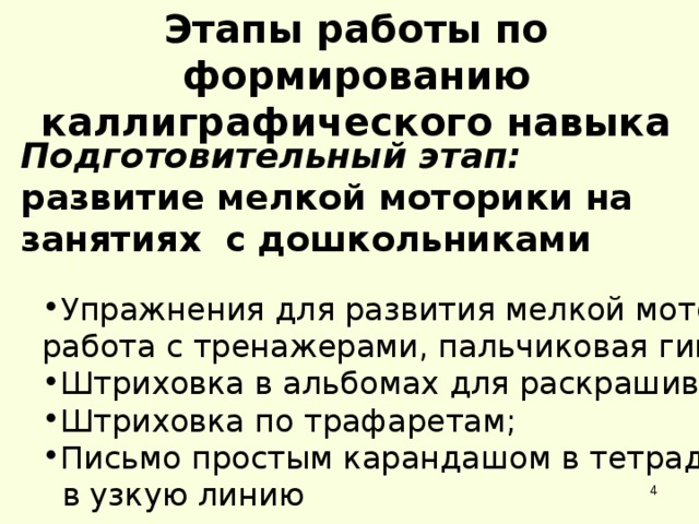 Этапы работы по формированию каллиграфического навыка Подготовительный этап: развитие мелкой моторики на занятиях с дошкольниками Упражнения для развития мелкой моторики: Упражнения для развития мелкой моторики: работа с тренажерами, пальчиковая гимнастика; работа с тренажерами, пальчиковая гимнастика; Штриховка в альбомах для раскрашивания; Штриховка по трафаретам; Письмо простым карандашом в тетрадях Штриховка в альбомах для раскрашивания; Штриховка по трафаретам; Письмо простым карандашом в тетрадях  в узкую линию  в узкую линию