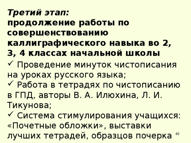 Третий этап: продолжение работы по совершенствованию каллиграфического навыка во 2, 3, 4 классах начальной школы  Проведение минуток чистописания на уроках русского языка;  Работа в тетрадях по чистописанию в ГПД, авторы В. А. Илюхина, Л. И. Тикунова;  Система стимулирования учащихся: «Почетные обложки», выставки лучших тетрадей, образцов почерка