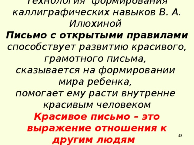 Технология формирования каллиграфических навыков В. А. Илюхиной Письмо с открытыми правилами способствует развитию красивого, грамотного письма, сказывается на формировании мира ребенка, помогает ему расти внутренне красивым человеком Красивое письмо – это выражение отношения к другим людям