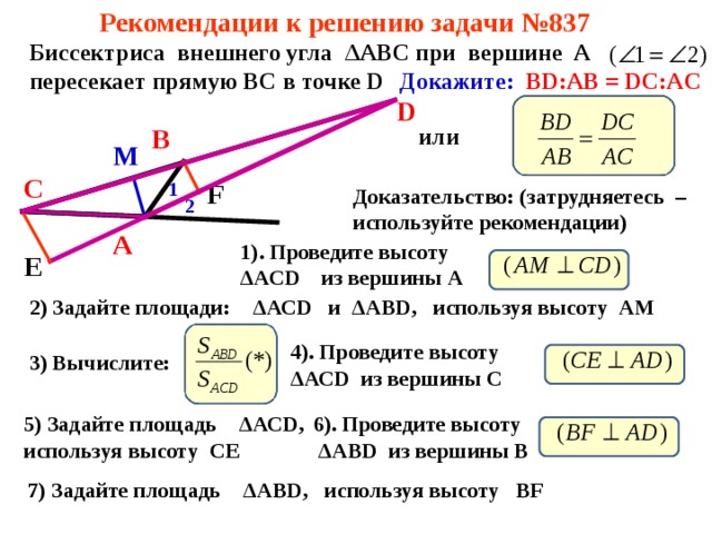 Рекомендации к решению задачи №837 Биссектриса внешнего угла Δ АВС при вершине А пересекает прямую ВС в точке D Докажите:  BD:AB = DC:AC D или В М С 1 F Доказательство: (затрудняетесь – используйте рекомендации) 2 А 1). Проведите высоту Δ АС D  из вершины А Е 2) Задайте площади: Δ АС D и Δ АВ D , используя высоту АМ   4). Проведите высоту Δ АС D  из вершины С 3) Вычислите: 5) Задайте площадь Δ АС D , используя высоту СЕ   6). Проведите высоту  Δ АВ D  из вершины В 7) Задайте площадь Δ А BD ,  используя высоту BF