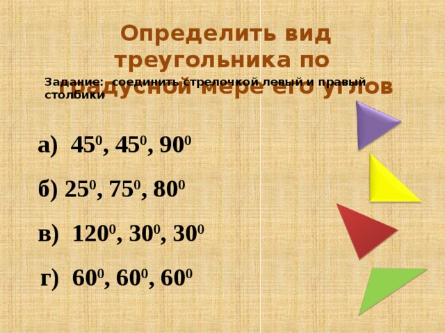 Определить вид треугольника по градусной мере его углов Задание: соединить стрелочкой левый и правый столбики  а) 45 0 , 45 0 , 90 0   б) 25 0 , 75 0 , 80 0   в) 120 0 , 30 0 , 30 0   г) 60 0 , 60 0 , 60 0
