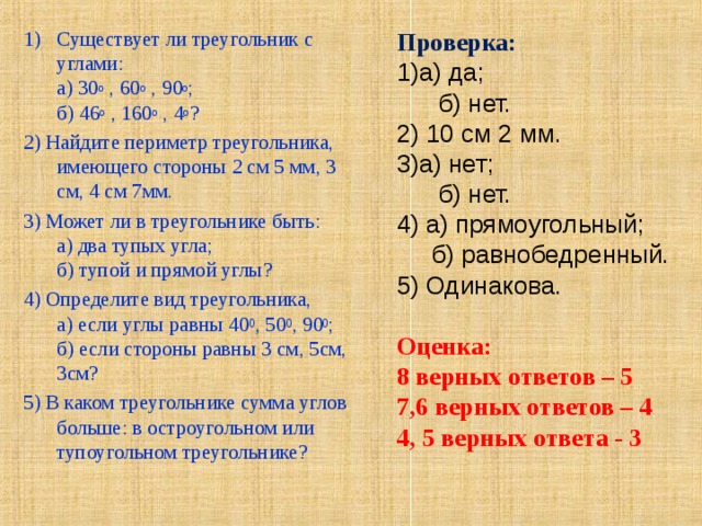 Существует ли треугольник с углами:  а) 30 о , 60 о , 90 о ;  б) 46 о , 160 о , 4 о ? 2) Найдите периметр треугольника, имеющего стороны 2 см 5 мм, 3 см, 4 см 7мм. 3) Может ли в треугольнике быть:  а) два тупых угла;  б) тупой и прямой углы? 4) Определите вид треугольника,  а) если углы равны 40 0 , 50 0 , 90 0 ;  б) если стороны равны 3 см, 5см, 3см? 5) В каком треугольнике сумма углов больше: в остроугольном или тупоугольном треугольнике? Проверка: а) да;  б) нет. 2) 10 см 2 мм. а) нет;