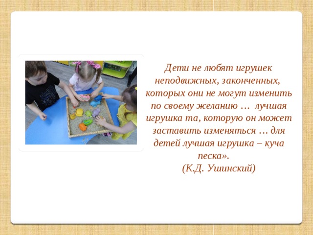 « Дети не любят игрушек неподвижных, законченных, которых они не могут изменить по своему желанию … лучшая игрушка та, которую он может заставить изменяться … для детей лучшая игрушка – куча песка». (К.Д. Ушинский)