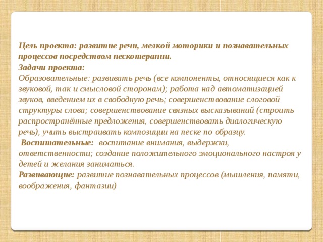 Цель проекта: развитие речи, мелкой моторики и познавательных процессов посредством пескотерапии. Задачи проекта: Образовательные: развивать речь (все компоненты, относящиеся как к звуковой, так и смысловой сторонам); работа над автоматизацией звуков, введением их в свободную речь; совершенствование слоговой структуры слова; совершенствование связных высказываний (строить распространённые предложения, совершенствовать диалогическую речь), учить выстраивать композиции на песке по образцу.  Воспитательные: воспитание внимания, выдержки, ответственности; создание положительного эмоционального настроя у детей и желания заниматься. Развивающие: развитие познавательных процессов (мышления, памяти, воображения, фантазии)