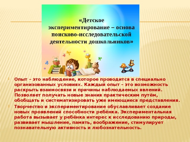 Опыт – это наблюдение, которое проводится в специально организованных условиях. Каждый опыт – это возможность раскрыть взаимосвязи и причины наблюдаемых явлений. Позволяет получать новые знания практическим путём, обобщать и систематизировать уже имеющиеся представления. Творчество и экспериментирование обуславливает создание новых проявлений способности ребёнка. Экспериментальная работа вызывает у ребёнка интерес к исследованию природы, развивает мышление, память, воображение, стимулирует познавательную активность и любознательность.