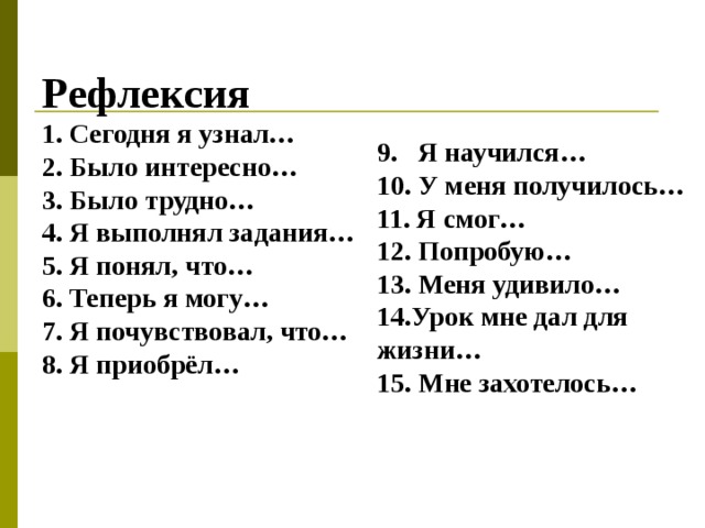 Рефлексия 1. Сегодня я узнал… 2. Было интересно… 3. Было трудно… 4. Я выполнял задания… 5. Я понял, что… 6. Теперь я могу… 7. Я почувствовал, что… 8. Я приобрёл… 9. Я научился… 10. У меня получилось… 11. Я смог… 12. Попробую… 13. Меня удивило… 14.Урок мне дал для жизни… 15. Мне захотелось…