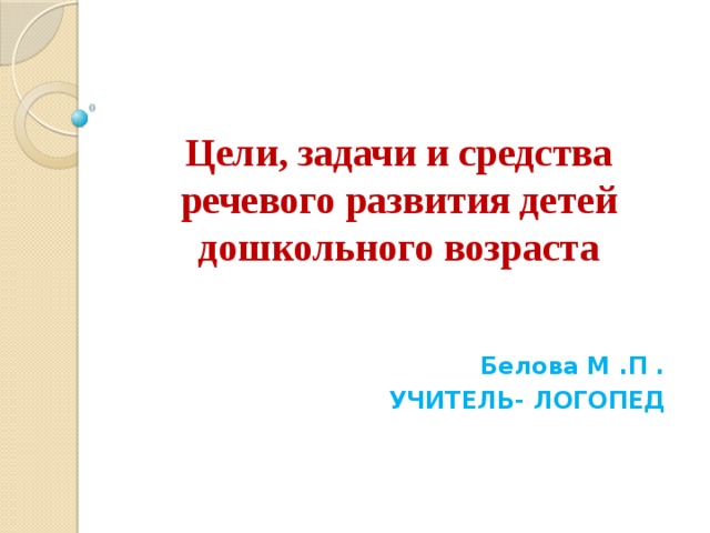 Цели, задачи и средства речевого развития детей дошкольного возраста  Белова М .П . УЧИТЕЛЬ- ЛОГОПЕД