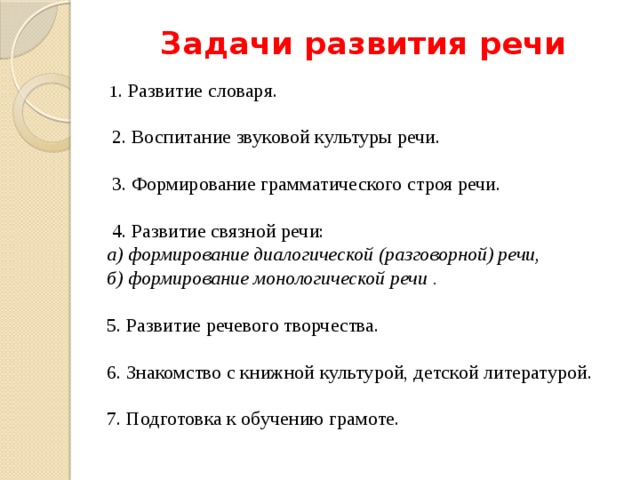 Задачи развития речи  1 . Развитие словаря.    2. Воспитание звуковой культуры речи.   3. Формирование грамматического строя речи.  4. Развитие связной речи:   а) формирование диалогической (разговорной) речи,   б) формирование монологической речи . 5. Развитие речевого творчества. 6. Знакомство с книжной культурой, детской литературой. 7. Подготовка к обучению грамоте.