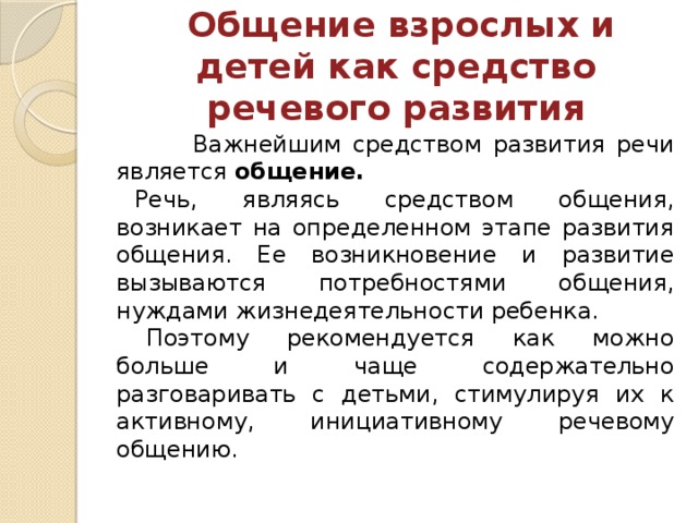 Общение взрослых и детей как средство речевого развития  Важнейшим средством развития речи является общение. Речь, являясь средством общения, возникает на определенном этапе развития общения. Ее возникновение и развитие вызываются потребностями общения, нуждами жизнедеятельности ребенка.  Поэтому рекомендуется как можно больше и чаще содержательно разговаривать с детьми, стимулируя их к активному, инициативному речевому общению.