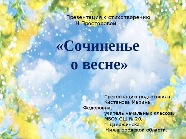 Презентация к стихотворению Н.Просторовой  «Сочиненье о весне»         Презентацию подготовила:  Кистанова Марина Федоровна,  учитель начальных классов,  МБОУ СШ № 20,  г. Дзержинска,  Нижегородской области.