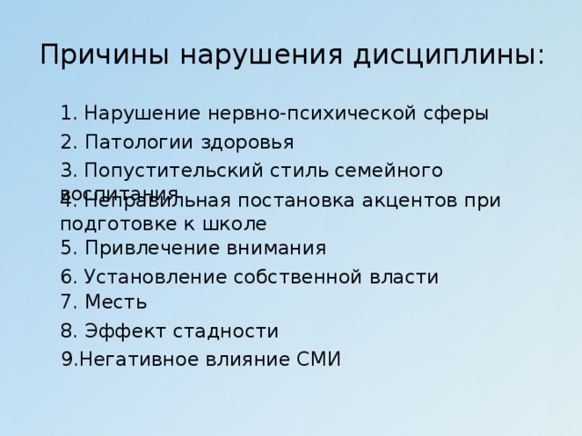 Причины нарушения дисциплины: 1. Нарушение нервно-психической сферы 2. Патологии здоровья 3. Попустительский стиль семейного воспитания 4. Неправильная постановка акцентов при подготовке к школе 5. Привлечение внимания 6. Установление собственной власти 7. Месть 8. Эффект стадности 9.Негативное влияние СМИ