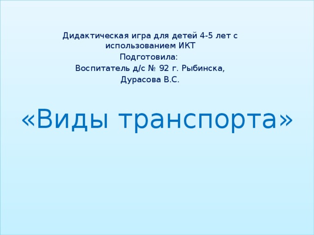 «Виды транспорта» Дидактическая игра для детей 4-5 лет с использованием ИКТ Подготовила: Воспитатель д/с № 92 г. Рыбинска, Дурасова В.С.