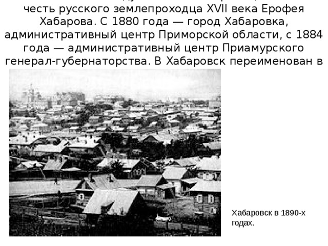 Основан в 1858 году как пост Хабаровка, назван в честь русского землепроходца XVII века Ерофея Хабарова. С 1880 года — город Хабаровка, административный центр Приморской области, с 1884 года — административный центр Приамурского генерал-губернаторства. В Хабаровск переименован в 1893 году. Хабаровск в 1890-х годах.