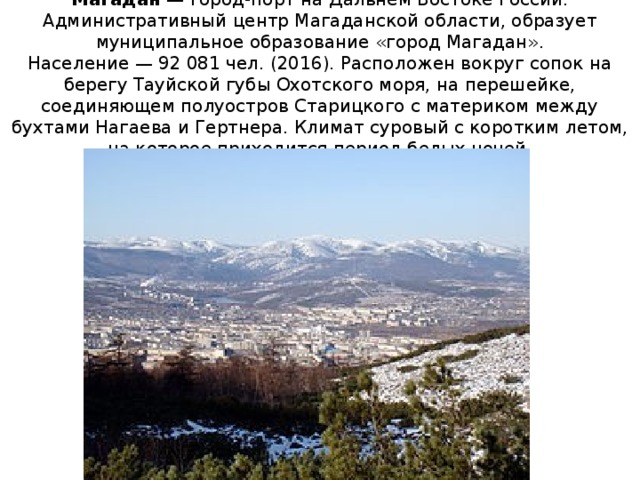 Магада́н  — город-порт на Дальнем Востоке России. Административный центр Магаданской области, образует муниципальное образование «город Магадан».  Население — 92 081 чел. (2016). Расположен вокруг сопок на берегу Тауйской губы Охотского моря, на перешейке, соединяющем полуостров Старицкого с материком между бухтами Нагаева и Гертнера. Климат суровый с коротким летом, на которое приходится период белых ночей.