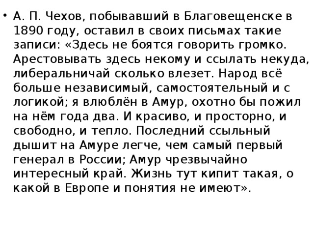 А. П. Чехов, побывавший в Благовещенске в 1890 году, оставил в своих письмах такие записи: «Здесь не боятся говорить громко. Арестовывать здесь некому и ссылать некуда, либеральничай сколько влезет. Народ всё больше независимый, самостоятельный и с логикой; я влюблён в Амур, охотно бы пожил на нём года два. И красиво, и просторно, и свободно, и тепло. Последний ссыльный дышит на Амуре легче, чем самый первый генерал в России; Амур чрезвычайно интересный край. Жизнь тут кипит такая, о какой в Европе и понятия не имеют».