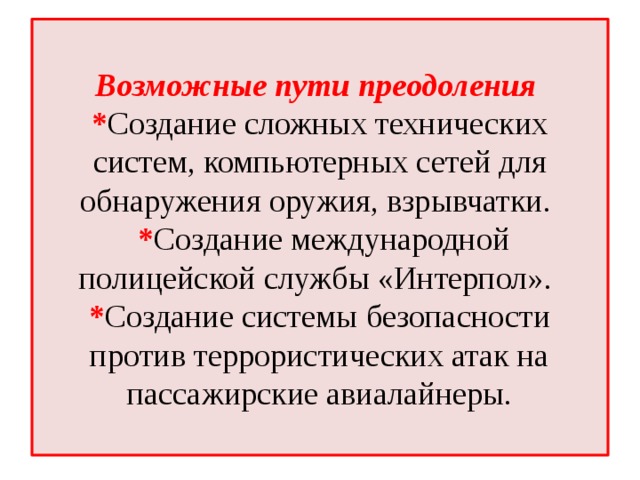 Возможные пути преодоления  * Создание сложных технических систем, компьютерных сетей для обнаружения оружия, взрывчатки.  * Создание международной полицейской службы «Интерпол».  * Создание системы безопасности против террористических атак на пассажирские авиалайнеры.