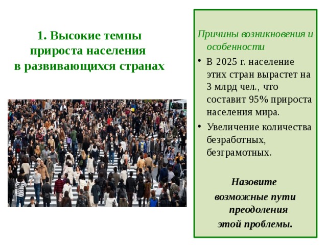 1. Высокие темпы прироста населения  в развивающихся странах  Причины возникновения и особенности В 2025 г. население этих стран вырастет на 3 млрд чел., что составит 95% прироста населения мира. Увеличение количества безработных, безграмотных.  Назовите возможные пути преодоления этой проблемы.