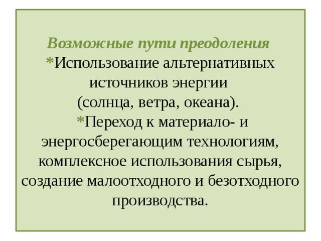 Возможные пути преодоления  * Использование альтернативных источников энергии  (солнца, ветра, океана).  * Переход к материало- и энергосберегающим технологиям, комплексное использования сырья, создание малоотходного и безотходного производства.