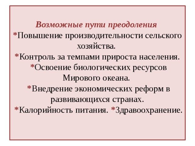 Возможные пути преодоления  * Повышение производительности сельского хозяйства.  * Контроль за темпами прироста населения.  * Освоение биологических ресурсов Мирового океана.  * Внедрение экономических реформ в развивающихся странах.  * Калорийность питания. * Здравоохранение.