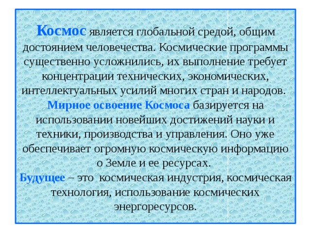 Космос  является глобальной средой, общим достоянием человечества. Космические программы существенно усложнились, их выполнение требует концентрации технических, экономических, интеллектуальных усилий многих стран и народов.  Мирное освоение Космоса базируется на использовании новейших достижений науки и техники, производства и управления. Оно уже обеспечивает огромную космическую информацию о Земле и ее ресурсах.  Будущее – это космическая индустрия, космическая технология, использование космических энергоресурсов.