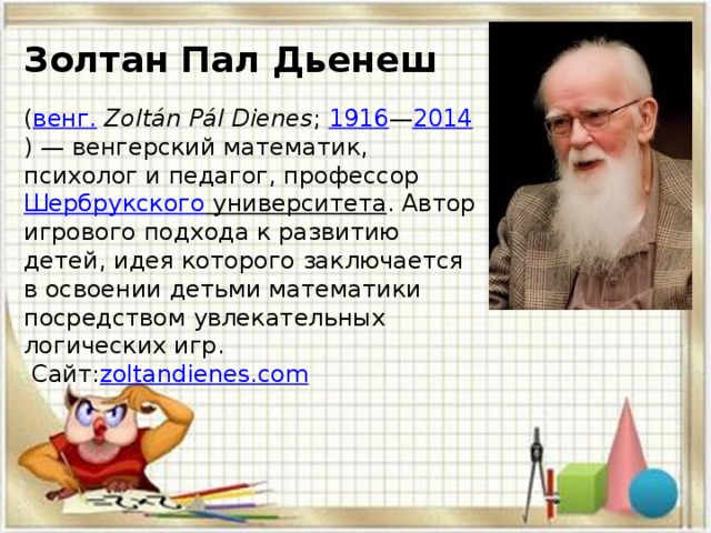 Золтан Пал Дьенеш     ( венг.   Zoltán Pál Dienes ;  1916 — 2014 ) — венгерский математик, психолог и педагог, профессор  Шербрукского университета . Автор игрового подхода к развитию детей, идея которого заключается в освоении детьми математики посредством увлекательных логических игр.  Сайт: zoltandienes.com