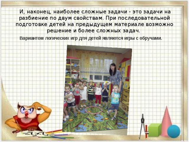 И, наконец, наиболее сложные задачи - это задачи на разбиение по двум свойствам. При последовательной подготовке детей на предыдущем материале возможно решение и более сложных задач. Вариантом логических игр для детей являются игры с обручами.