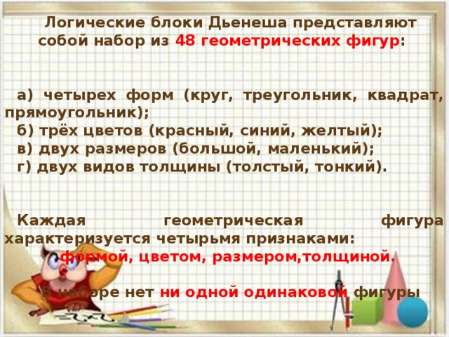 Логические блоки Дьенеша представляют собой набор из 48 геометрических фигур :   а) четырех форм (круг, треугольник, квадрат, прямоугольник); б) трёх цветов (красный, синий, желтый); в) двух размеров (большой, маленький); г) двух видов толщины (толстый, тонкий).   Каждая геометрическая фигура характеризуется четырьмя признаками: формой, цветом, размером,толщиной.  В наборе нет ни одной одинаковой фигуры