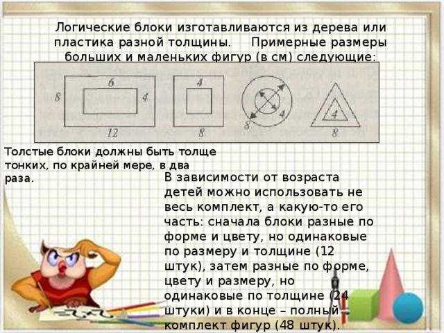 Логические блоки изготавливаются из дерева или пластика разной толщины. Примерные размеры больших и маленьких фигур (в см) следующие:   Толстые блоки должны быть толще тонких, по крайней мере, в два раза. В зависимости от возраста детей можно использовать не весь комплект, а какую-то его часть: сначала блоки разные по форме и цвету, но одинаковые по размеру и толщине (12 штук), затем разные по форме, цвету и размеру, но одинаковые по толщине (24 штуки) и в конце – полный комплект фигур (48 штук).