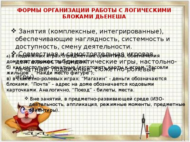 ФОРМЫ ОРГАНИЗАЦИИ РАБОТЫ С ЛОГИЧЕСКИМИ БЛОКАМИ ДЬЕНЕША   Занятия (комплексные, интегрированные), обеспечивающие наглядность, системность и доступность, смену деятельности.  Совместная и самостоятельная игровая деятельность (дидактические игры, настольно-печатные, подвижные, сюжетно-ролевые игры). а) в подвижных играх (предметные ориентиры, обозначения домиков, дорожек, лабиринтов); б) как настольно-печатные (изготовить карты к играм “Рассели жильцов”, “Найди место фигуре”); в) в сюжетно-ролевых играх: “Магазин” - деньги обозначаются блоками. “Почта” - адрес на доме обозначается кодовыми карточками. Аналогично, “Поезд” - билеты, места.