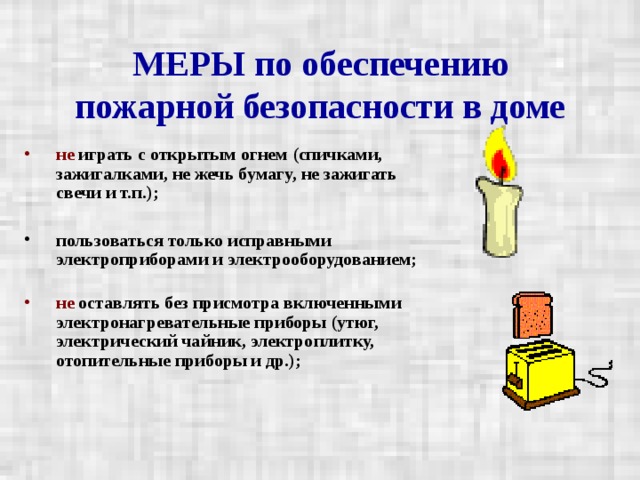 МЕРЫ по обеспечению пожарной безопасности в доме не играть с открытым огнем (спичками, зажигалками, не жечь бумагу, не зажигать свечи и т.п.);  пользоваться только исправными электроприборами и электрооборудованием;   не оставлять без присмотра включенными электронагревательные приборы (утюг, электрический чайник, электроплитку, отопительные приборы и др.);