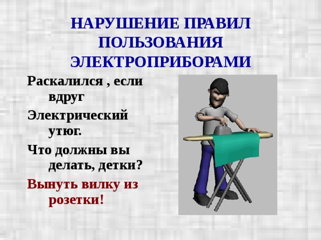 НАРУШЕНИЕ ПРАВИЛ ПОЛЬЗОВАНИЯ ЭЛЕКТРОПРИБОРАМИ Раскалился , если вдруг Электрический утюг. Что должны вы делать, детки? Вынуть вилку из розетки!