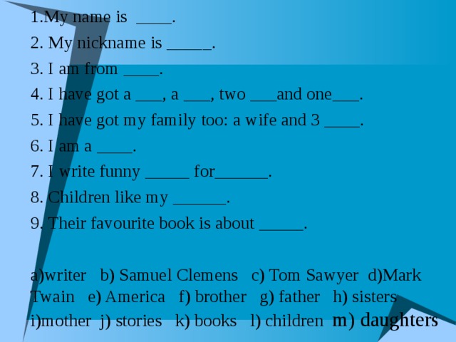 1.My name is ____. 2. My nickname is _____. 3. I am from ____. 4. I have got a ___, a ___, two ___and one___. 5. I have got my family too: a wife and 3 ____. 6. I am a ____. 7. I write funny _____ for______. 8. Children like my ______. 9. Their favourite book is about _____.  a)writer b) Samuel Clemens c) Tom Sawyer d)Mark Twain e) America f) brother g) father h) sisters i)mother j) stories k) books l) children m) daughters