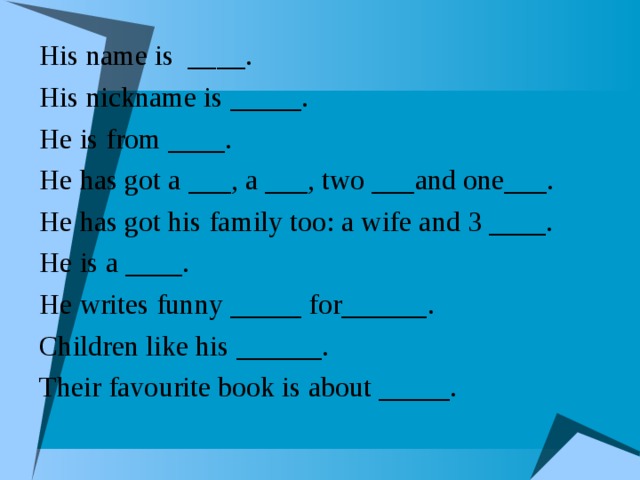 His name is ____. His nickname is _____. He is from ____. He has got a ___, a ___, two ___and one___. He has got his family too: a wife and 3 ____. He is a ____. He writes funny _____ for______. Children like his ______. Their favourite book is about _____.