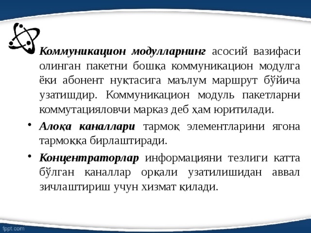 Коммуникацион модулларнинг асосий вазифаси олинган пакетни бошқа коммуникацион модулга ёки абонент нуқтасига маълум маршрут бўйича узатишдир. Коммуникацион модуль пакетларни коммутацияловчи марказ деб ҳам юритилади. Алоқа каналлари тармоқ элементларини ягона тармоққа бирлаштиради. Концентраторлар информацияни тезлиги катта бўлган каналлар орқали узатилишидан аввал зичлаштириш учун хизмат қилади.