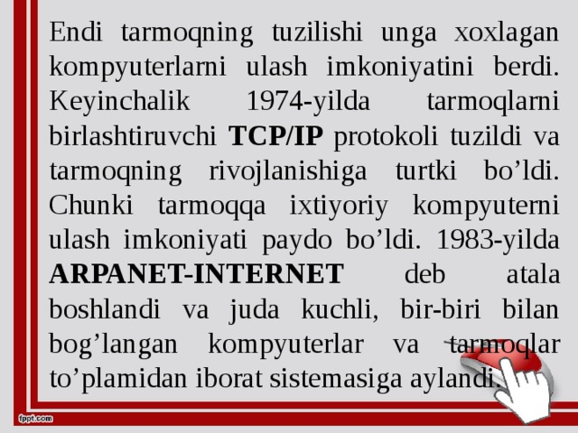 Endi tarmoqning tuzilishi unga xoxlagan kompyuterlarni ulash imkoniyatini berdi. Keyinchalik 1974-yilda tarmoqlarni birlashtiruvchi TCP/IP protokoli tuzildi va tarmoqning rivojlanishiga turtki bo’ldi. Chunki tarmoqqa ixtiyoriy kompyuterni ulash imkoniyati paydo bo’ldi. 1983-yilda ARPANET-INTERNET deb atala boshlandi va juda kuchli, bir-biri bilan bog’langan kompyuterlar va tarmoqlar to’plamidan iborat sistemasiga aylandi.