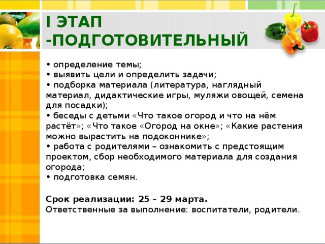 I ЭТАП -ПОДГОТОВИТЕЛЬНЫЙ • определение темы;  • выявить цели и определить задачи;  • подборка материала (литература, наглядный материал, дидактические игры, муляжи овощей, семена для посадки);  • беседы с детьми «Что такое огород и что на нём растёт»; «Что такое «Огород на окне»; «Какие растения можно вырастить на подоконнике»;  • работа с родителями – ознакомить с предстоящим проектом, сбор необходимого материала для создания огорода;  • подготовка семян.   Срок реализации: 25 – 29 марта.   Ответственные за выполнение: воспитатели, родители.