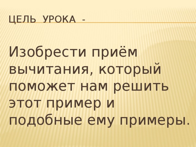 Цель урока - Изобрести приём вычитания, который поможет нам решить этот пример и подобные ему примеры.