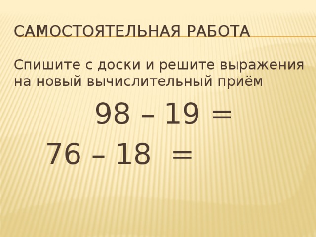 Самостоятельная работа Спишите с доски и решите выражения на новый вычислительный приём  98 – 19 =   76 – 18 =